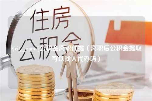 桐乡公积金离职代提（离职后公积金提取可以找人代办吗）